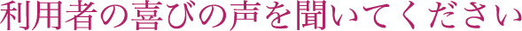 利用者の喜びの声を聞いてください