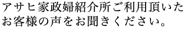 アサヒ家政婦紹介所ご利用頂いたお客様の声をお聞きください。